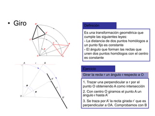 • Giro Definición
Es una transformación geométrica que
cumple las siguientes leyes:
- La distancia de dos puntos homólogos a
un punto fijo es constante
- El ángulo que forman las rectas que
unen dos puntos homólogos con el centro
es constante
Ejercicio
Girar la recta r un ángulo f respecto a O
1. Trazar una perpendicular a r por el
punto O obteniendo A como intersección
2. Con centro O giramos el punto A un
ángulo f hasta A’O
B'
A
A'
r'
r B
3. Se traza por A’ la recta girada r’ que es
perpendicular a OA. Comprobamos con B
 