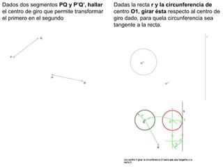 Dados dos segmentos PQ y P’Q’, hallar
el centro de giro que permite transformar
el primero en el segundo
Dadas la recta r y la circunferencia de
centro O1, girar ésta respecto al centro de
giro dado, para quela circunferencia sea
tangente a la recta.
 