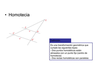 • Homotecia
Definición
Es una transformación geométrica que
cumple las siguientes leyes:
- Dos puntos homotéticos están
alineados con un punto fijo (centro de
homotecia)
- Dos rectas homotéticas son paralelas
 