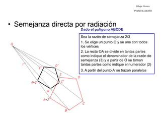 Dibujo Técnico
1º BACHILLERATO
• Semejanza directa por radiación
Sea la razón de semejanza 2/3
1. Se elige un punto O y se une con todos
los vértices
2. La recta OA se divide en tantas partes
como indique el denominador de la razón de
semejanza (3) y a partir de O se toman
tantas partes como indique el numerador (2)
3. A partir del punto A’ se trazan paralelas
Dado el polígono ABCDE
 