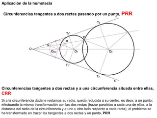Circunferencias tangentes a dos rectas pasando por un punto, PRR
Aplicación de la homotecia
Circunferencias tangentes a dos rectas y a una circunferencia situada entre ellas,
CRR
Si a la circunferencia dada le restamos su radio, queda reducida a su centro, es decir, a un punto;
efectuando la misma transformación con las dos rectas (trazar paralelas a cada una de ellas, a la
distancia del radio de la circunferencia y a uno u otro lado respecto a cada recta), el problema se
ha transformado en trazar las tangentes a dos rectas y un punto, PRR
 