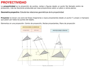 Proyectar es lanzar una serie de líneas imaginarias o rayos proyectantes desde un punto F ( propio o impropio)
que pasen por todos los puntos del objeto.
Elementos en una proyección: Centro de proyección, Rectas proyectantes, Plano de proyección
PROYECTIVIDAD
La proyectividad es la proyección de puntos, rectas o figuras desde un punto fijo llamado centro de
proyección, más las Secciones producidas por esas proyecciones sobre un plano o varios planos.
Geometría proyectiva: Estudia las relaciones geométricas de la proyectividad
 