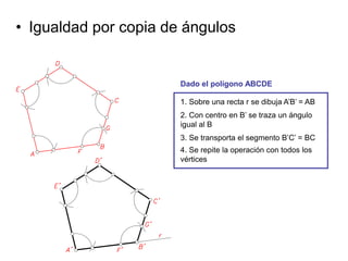 • Igualdad por copia de ángulos
1. Sobre una recta r se dibuja A’B’ = AB
2. Con centro en B’ se traza un ángulo
igual al B
3. Se transporta el segmento B’C’ = BC
4. Se repite la operación con todos los
vértices
Dado el polígono ABCDE
 
