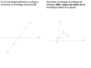 Encontrar el triángulo homólogo del
triángulo ABC, según los datos de la
homología dados en la figura
En la homología definida en la figura,
encontrar el homólogo del punto B.
 