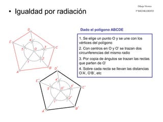 Dibujo Técnico
1º BACHILLERATO
• Igualdad por radiación
1. Se elige un punto O y se une con los
vértices del polígono
2. Con centros en O y O’ se trazan dos
circunferencias del mismo radio
3. Por copia de ángulos se trazan las rectas
que parten de O’
4. Sobre cada recta se llevan las distancias
O’A’, O’B’, etc
Dado el polígono ABCDE
 