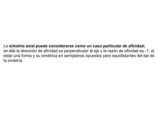 La simetría axial puede considerarse como un caso particular de afinidad;
en ella la dirección de afinidad es perpendicular al eje y la razón de afinidad es -1, al
estar una forma y su simétrica en semiplanos opuestos pero equidistantes del eje de
la simetría.
 