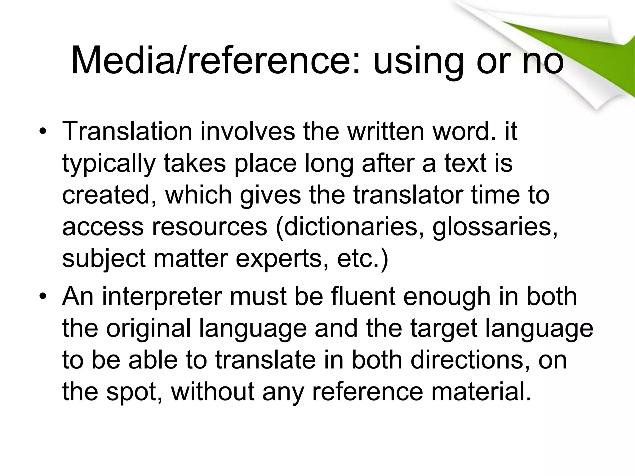 Media/reference: using or no
• Translation involves the written word. it
typically takes place long after a text is
created, which gives the translator time to
access resources (dictionaries, glossaries,
subject matter experts, etc.)
• An interpreter must be fluent enough in both
the original language and the target language
to be able to translate in both directions, on
the spot, without any reference material.
 