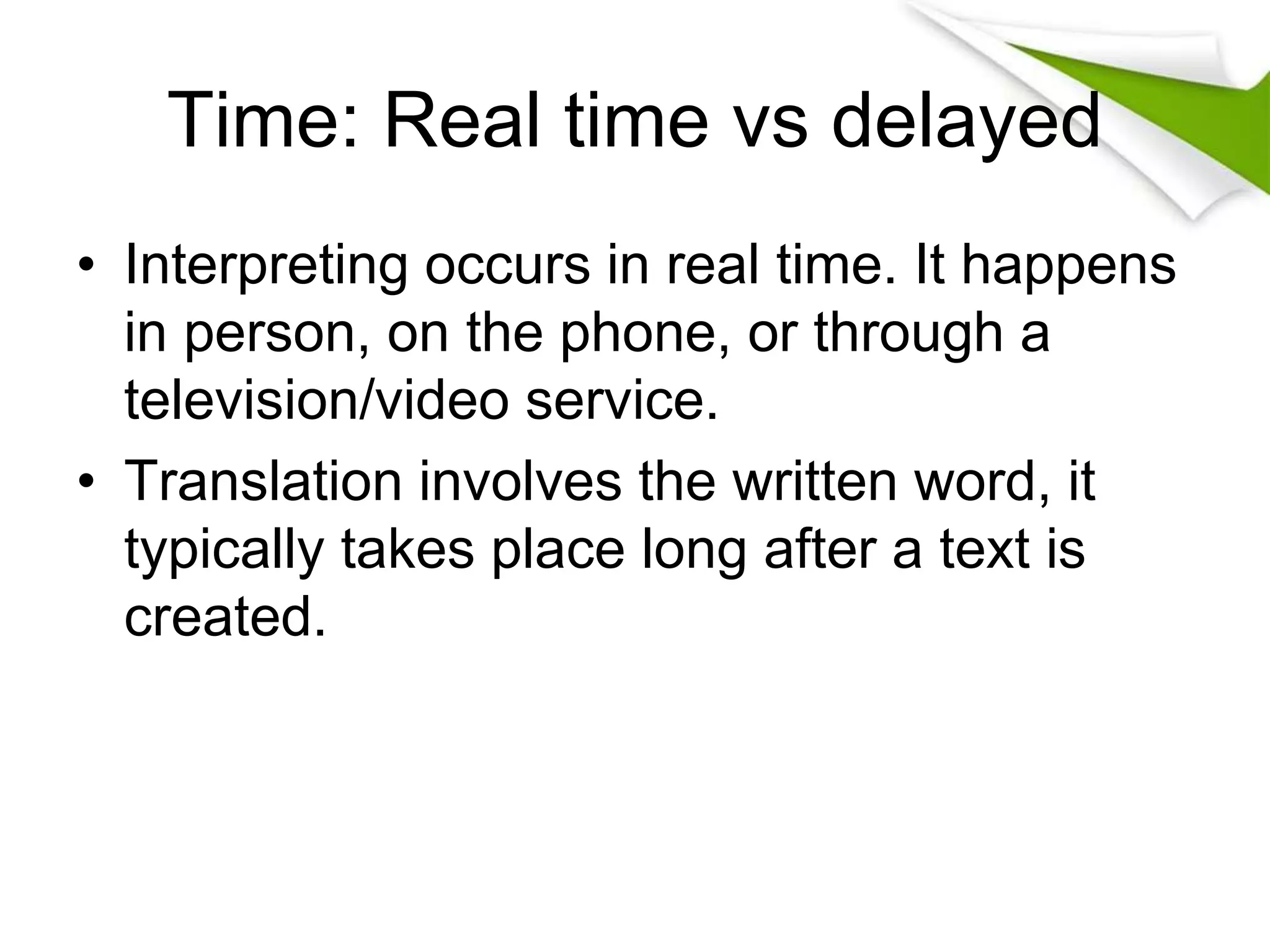 Time: Real time vs delayed
• Interpreting occurs in real time. It happens
in person, on the phone, or through a
television/video service.
• Translation involves the written word, it
typically takes place long after a text is
created.
 