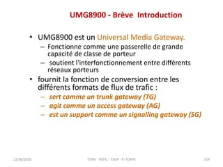 UMG8900 - Brève Introduction
• UMG8900 est un Universal Media Gateway.
– Fonctionne comme une passerelle de grande
capacité de classe de porteur
– soutient l'interfonctionnement entre différents
réseaux porteurs
• fournit la fonction de conversion entre les
différents formats de flux de trafic :
– sert comme un trunk gateway (TG)
– agit comme un access gateway (AG)
– est un support comme un signalling gateway (SG)
22/08/2020 TDRN - 5GTEL - ENSP - Pr TONYE 114
 