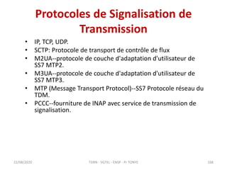 Protocoles de Signalisation de
Transmission
• IP, TCP, UDP.
• SCTP: Protocole de transport de contrôle de flux
• M2UA--protocole de couche d'adaptation d'utilisateur de
SS7 MTP2.
• M3UA--protocole de couche d'adaptation d'utilisateur de
SS7 MTP3.
• MTP (Message Transport Protocol)--SS7 Protocole réseau du
TDM.
• PCCC--fourniture de INAP avec service de transmission de
signalisation.
22/08/2020 TDRN - 5GTEL - ENSP - Pr TONYE 168
 