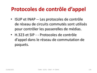 Protocoles de contrôle d’appel
• ISUP et INAP -- Les protocoles de contrôle
de réseau de circuits commutés sont utilisés
pour contrôler les passerelles de médias.
• H.323 et SIP - - Protocoles de contrôle
d'appel dans le réseau de commutation de
paquets.
22/08/2020 TDRN - 5GTEL - ENSP - Pr TONYE 170
 