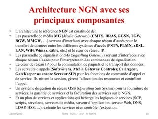 Architecture NGN avec ses
principaux composantes
• L’architecture de référence NGN est constituée de:
• Les passerelle de média MG (Media Gateway) (CMTS, BRAS, GGSN, TGW,
BGW, MMGW, …) servant d’interfaces avec chaque réseau d’accès pour le
transfert de données entre les différents systèmes d’accès (PSTN, PLMN, xDSL,
LAN, WiFi/Wimax, câble, etc.) et le cœur de réseau IP.
• Les passerelle de signalisation SG (Signalling Gateway) servant d’interfaces avec
chaque réseau d’accès pour l’interprétation des commandes de signalisation.
• Le cœur de réseau IP pour la commutation de paquets et le transport des données.
• Les serveurs d’appels (Softswitchs, Media Gateway Controler, Call Agent,
GateKeeper ou encore Serveur SIP) pour les fonctions de commande d’appel et
de service. Ils initient la session, gèrent l’allocation des ressources et contrôlent
l’appel.
• Un système de gestion du réseau OSS (Operating Sub System) pour la fourniture de
services, la garantie de services et la facturation des services sur le NGN.
• Et un plan de services et applications qui héberge les logiques de services (SCP,
scripts, serveleets, serveurs de média, serveur d’application, serveur Web, DNS,
LDAP, HSS, …), exécute les services et en contrôle l’exécution.
22/08/2020 TDRN - 5GTEL - ENSP - Pr TONYE 18
 