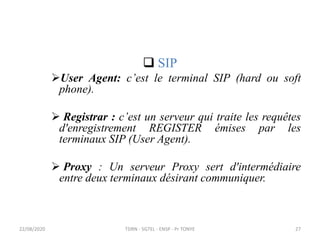  SIP
User Agent: c’est le terminal SIP (hard ou soft
phone).
 Registrar : c’est un serveur qui traite les requêtes
d'enregistrement REGISTER émises par les
terminaux SIP (User Agent).
 Proxy : Un serveur Proxy sert d'intermédiaire
entre deux terminaux désirant communiquer.
TDRN - 5GTEL - ENSP - Pr TONYE
22/08/2020 27
 