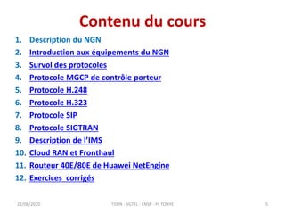 Contenu du cours
1. Description du NGN
2. Introduction aux équipements du NGN
3. Survol des protocoles
4. Protocole MGCP de contrôle porteur
5. Protocole H.248
6. Protocole H.323
7. Protocole SIP
8. Protocole SIGTRAN
9. Description de l’IMS
10. Cloud RAN et Fronthaul
11. Routeur 40E/80E de Huawei NetEngine
12. Exercices corrigés
22/08/2020 TDRN - 5GTEL - ENSP - Pr TONYE 5
 