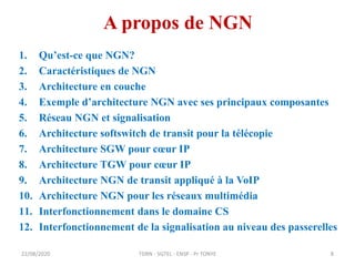 A propos de NGN
1. Qu’est-ce que NGN?
2. Caractéristiques de NGN
3. Architecture en couche
4. Exemple d’architecture NGN avec ses principaux composantes
5. Réseau NGN et signalisation
6. Architecture softswitch de transit pour la télécopie
7. Architecture SGW pour cœur IP
8. Architecture TGW pour cœur IP
9. Architecture NGN de transit appliqué à la VoIP
10. Architecture NGN pour les réseaux multimédia
11. Interfonctionnement dans le domaine CS
12. Interfonctionnement de la signalisation au niveau des passerelles
TDRN - 5GTEL - ENSP - Pr TONYE
22/08/2020 8
 