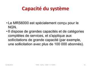 Capacité du système
22/08/2020
• Le MRS6000 est spécialement conçu pour le
NGN.
• Il dispose de grandes capacités et de catégories
complètes de services, et s'applique aux
sollicitations de grande capacité (par exemple,
une sollicitation avec plus de 100 000 abonnés).
TDRN - 5GTEL - ENSP - Pr TONYE 91
 