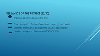 RELEVANCE OF THE PROJECT (25/30)
Important objectives, priorities and aims
Poor description of schools’ needs and target groups needs
teachers’ professional development activities specification
detailed description of outcomes (SCIENCE BOX)
 