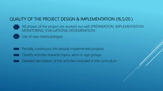QUALITY OF THE PROJECT DESIGN & IMPLEMENTATION (16,5/20 )
All phases of the project are worked out well (PREPARATION, IMPLEMENTATION
MONITORING, EVALUATION& DISSEMINATION)
Use of new methodologies
Partially continuous the already implemented projects
Classify activities towards topics, aims or age groups
Detailed decsription of the activities included in the curriculum
 