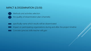 IMPACT & DISSEMINATION (23/30)
Methods and activities selection
the quallity of dissemination plan (channels)
specifically name which results will be disseminated
Impact on participating organizations during and after the project timeline
Concrete (precise) skills teacher will gain
 