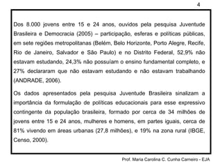 Dos 8.000 jovens entre 15 e 24 anos, ouvidos pela pesquisa Juventude Brasileira e Democracia (2005) – participação, esferas e políticas públicas, em sete regiões metropolitanas (Belém, Belo Horizonte, Porto Alegre, Recife, Rio de Janeiro, Salvador e São Paulo) e no Distrito Federal, 52,9% não estavam estudando, 24,3% não possuíam o ensino fundamental completo, e 27% declararam que não estavam estudando e não estavam trabalhando (ANDRADE, 2006). Os dados apresentados pela pesquisa Juventude Brasileira sinalizam a importância da formulação de políticas educacionais para esse expressivo contingente da população brasileira, formado por cerca de 34 milhões de jovens entre 15 e 24 anos, mulheres e homens, em partes iguais, cerca de 81% vivendo em áreas urbanas (27,8 milhões), e 19% na zona rural (IBGE, Censo, 2000). 