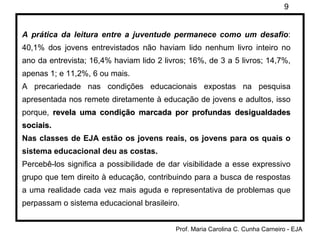A prática da leitura entre a juventude permanece como um desafio : 40,1% dos jovens entrevistados não haviam lido nenhum livro inteiro no ano da entrevista; 16,4% haviam lido 2 livros; 16%, de 3 a 5 livros; 14,7%, apenas 1; e 11,2%, 6 ou mais. A precariedade nas condições educacionais expostas na pesquisa apresentada nos remete diretamente à educação de jovens e adultos, isso porque,  revela uma condição marcada por profundas desigualdades sociais.   Nas classes de EJA estão os jovens reais, os jovens para os quais o sistema educacional deu as costas. Percebê-los significa a possibilidade de dar visibilidade a esse expressivo grupo que tem direito à educação, contribuindo para a busca de respostas a uma realidade cada vez mais aguda e representativa de problemas que perpassam o sistema educacional brasileiro. 