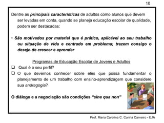 Dentre as  principais características  de adultos como alunos que devem ser levadas em conta, quando se planeja educação escolar de qualidade, podem ser destacadas: •  São motivados por material que é prático, aplicável ao seu trabalho ou situação de vida e centrado em problema; trazem consigo o desejo de crescer e aprender Programas de Educação Escolar de Jovens e Adultos Qual é o seu perfil?  O que devemos conhecer sobre eles que possa fundamentar o planejamento de um trabalho com ensino-aprendizagem que considere sua  andragogia ? O diálogo e a negociação são condições  “sine qua non” 