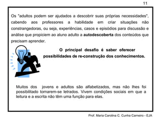 Os "adultos podem ser ajudados a descobrir suas próprias necessidades", cabendo aos professores a habilidade em criar situações não constrangedoras, ou seja, experiências, casos e episódios para discussão e análise que propiciem ao aluno adulto a  autodescoberta  dos conteúdos que precisam aprender.  O principal desafio é saber oferecer  possibilidades de re-construção dos conhecimentos. Muitos dos  jovens e adultos são alfabetizados, mas não lhes foi possibilitado tornarem-se letrados. Vivem condições sociais em que a leitura e a escrita não têm uma função para elas. 