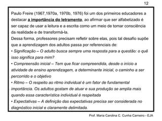 Paulo Freire (1967,1970a, 1970b, 1976) foi um dos primeiros educadores a destacar  a importância do letramento , ao afirmar que ser alfabetizado é ser capaz de usar a leitura e a escrita como um meio de tomar consciência da realidade e de transformá-la. Dessa forma, professores precisam refletir sobre elas, pois tal desafio supõe que a aprendizagem dos adultos passa por referenciais de: •  Significação – O adulto busca sempre uma resposta para a questão: o quê isso significa para mim? •  Compreensão inicial – Tem que ficar compreendida, desde o início a atividade de ensino aprendizagem, a determinante inicial, o caminho a ser percorrido e o objetivo •  Ritmo – O respeito ao ritmo individual é um fator de fundamental importância. Os adultos gostam de atuar e sua produção se amplia mais quando essa característica individual é respeitada •  Expectativas – A definição das expectativas precisa ser considerada no diagnóstico inicial e claramente delimitada. 