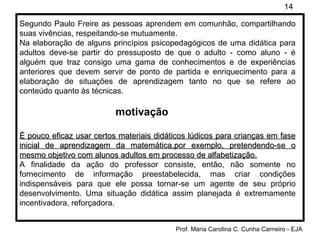 Segundo Paulo Freire as pessoas aprendem em comunhão, compartilhando suas vivências, respeitando-se mutuamente. Na elaboração de alguns princípios psicopedagógicos de uma didática para adultos deve-se partir do pressuposto de que o adulto - como aluno - é alguém que traz consigo uma gama de conhecimentos e de experiências anteriores que devem servir de ponto de partida e enriquecimento para a elaboração de situações de aprendizagem tanto no que se refere ao conteúdo quanto às técnicas. motivação É pouco eficaz usar certos materiais didáticos lúdicos para crianças em fase inicial de aprendizagem da matemática,por exemplo, pretendendo-se o mesmo objetivo com alunos adultos em processo de alfabetização. A finalidade da ação do professor consiste, então, não somente no fornecimento de informação preestabelecida, mas criar condições indispensáveis para que ele possa tornar-se um agente de seu próprio desenvolvimento. Uma situação didática assim planejada é extremamente incentivadora, reforçadora. 