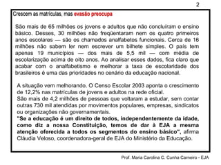 São mais de 65 milhões os jovens e adultos que não concluíram o ensino básico. Desses, 30 milhões não freqüentaram nem os quatro primeiros anos escolares — são os chamados analfabetos funcionais. Cerca de 16 milhões não sabem ler nem escrever um bilhete simples. O país tem apenas 19 municípios — dos mais de 5,5 mil — com média de escolarização acima de oito anos. Ao analisar esses dados, fica claro que acabar com o analfabetismo e melhorar a taxa de escolaridade dos brasileiros é uma das prioridades no cenário da educação nacional. A situação vem melhorando. O Censo Escolar 2003 aponta o crescimento de 12,2% nas matrículas de jovens e adultos na rede oficial. São mais de 4,2 milhões de pessoas que voltaram a estudar, sem contar outras 730 mil atendidas por movimentos populares, empresas, sindicatos ou organizações não governamentais.  "Se a educação é um direito de todos, independentemente da idade, como diz a nossa Constituição, temos de dar à EJA a mesma atenção oferecida a todos os segmentos do ensino básico",  afirma Cláudia Veloso, coordenadora-geral de EJA do Ministério da Educação. 