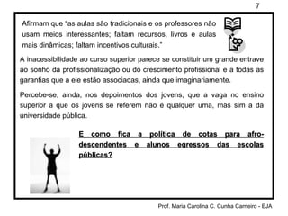 Afirmam que “as aulas são tradicionais e os professores não usam meios interessantes; faltam recursos, livros e aulas mais dinâmicas; faltam incentivos culturais.” A inacessibilidade ao curso superior parece se constituir um grande entrave ao sonho da profissionalização ou do crescimento profissional e a todas as garantias que a ele estão associadas, ainda que imaginariamente. Percebe-se, ainda, nos depoimentos dos jovens, que a vaga no ensino superior a que os jovens se referem não é qualquer uma, mas sim a da universidade pública. E como fica a política de cotas para afro-descendentes e alunos egressos das escolas públicas? 