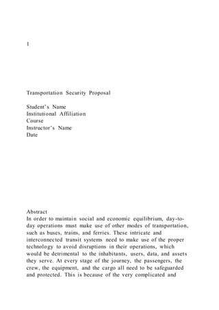 1
Transportation Security Proposal
Student’s Name
Institutional Affiliation
Course
Instructor’s Name
Date
Abstract
In order to maintain social and economic equilibrium, day-to-
day operations must make use of other modes of transportation,
such as buses, trains, and ferries. These intricate and
interconnected transit systems need to make use of the proper
technology to avoid disruptions in their operations, which
would be detrimental to the inhabitants, users, data, and assets
they serve. At every stage of the journey, the passengers, the
crew, the equipment, and the cargo all need to be safeguarded
and protected. This is because of the very complicated and
 