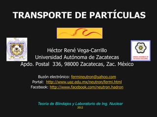 TRANSPORTE DE PARTÍCULAS


            Héctor René Vega-Carrillo
       Universidad Autónoma de Zacatecas
 Apdo. Postal 336, 98000 Zacatecas, Zac. México

         Buzón electrónico: fermineutron@yahoo.com
      Portal: http://www.uaz.edu.mx/neutron/fermi.html
     Facebook: http://www.facebook.com/neutron.hadron



        Teoría de Blindajes y Laboratorio de Ing. Nuclear
                              2012
 