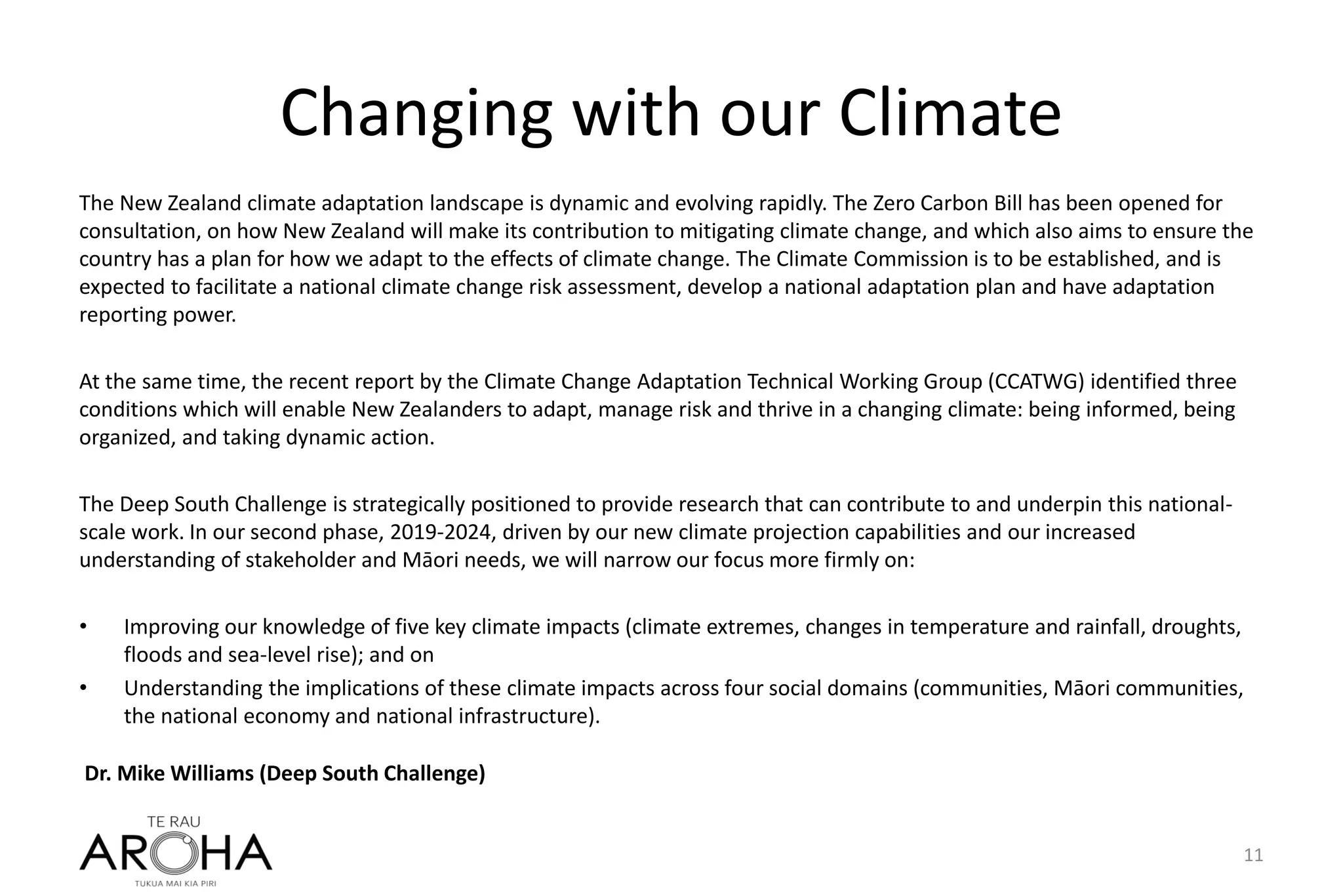 Changing with our Climate
The New Zealand climate adaptation landscape is dynamic and evolving rapidly. The Zero Carbon Bill has been opened for
consultation, on how New Zealand will make its contribution to mitigating climate change, and which also aims to ensure the
country has a plan for how we adapt to the effects of climate change. The Climate Commission is to be established, and is
expected to facilitate a national climate change risk assessment, develop a national adaptation plan and have adaptation
reporting power.
At the same time, the recent report by the Climate Change Adaptation Technical Working Group (CCATWG) identified three
conditions which will enable New Zealanders to adapt, manage risk and thrive in a changing climate: being informed, being
organized, and taking dynamic action.
The Deep South Challenge is strategically positioned to provide research that can contribute to and underpin this national-
scale work. In our second phase, 2019-2024, driven by our new climate projection capabilities and our increased
understanding of stakeholder and Māori needs, we will narrow our focus more firmly on:
• Improving our knowledge of five key climate impacts (climate extremes, changes in temperature and rainfall, droughts,
floods and sea-level rise); and on
• Understanding the implications of these climate impacts across four social domains (communities, Māori communities,
the national economy and national infrastructure).
11
Dr. Mike Williams (Deep South Challenge)
 