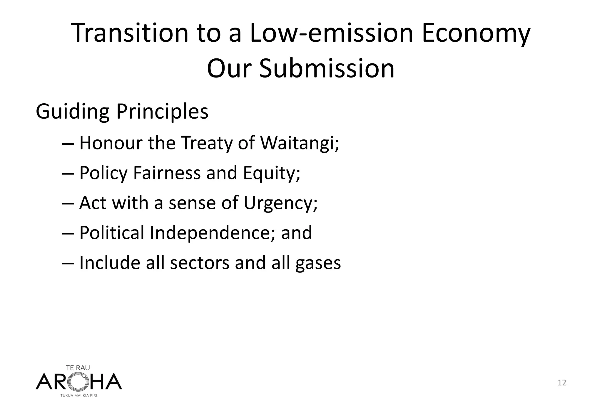 Transition to a Low-emission Economy
Our Submission
Guiding Principles
– Honour the Treaty of Waitangi;
– Policy Fairness and Equity;
– Act with a sense of Urgency;
– Political Independence; and
– Include all sectors and all gases
12
 