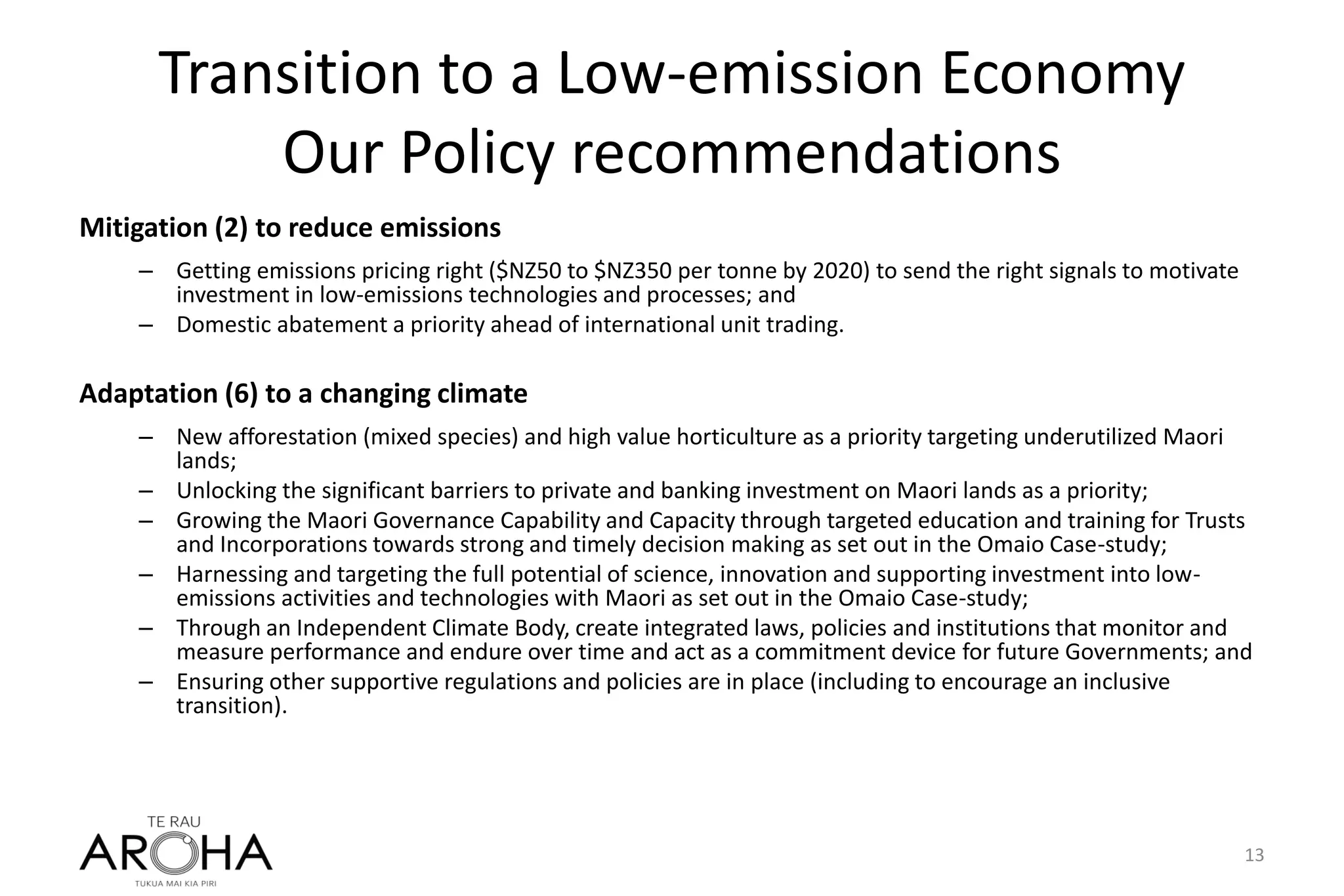 Transition to a Low-emission Economy
Our Policy recommendations
Mitigation (2) to reduce emissions
– Getting emissions pricing right ($NZ50 to $NZ350 per tonne by 2020) to send the right signals to motivate
investment in low-emissions technologies and processes; and
– Domestic abatement a priority ahead of international unit trading.
Adaptation (6) to a changing climate
– New afforestation (mixed species) and high value horticulture as a priority targeting underutilized Maori
lands;
– Unlocking the significant barriers to private and banking investment on Maori lands as a priority;
– Growing the Maori Governance Capability and Capacity through targeted education and training for Trusts
and Incorporations towards strong and timely decision making as set out in the Omaio Case-study;
– Harnessing and targeting the full potential of science, innovation and supporting investment into low-
emissions activities and technologies with Maori as set out in the Omaio Case-study;
– Through an Independent Climate Body, create integrated laws, policies and institutions that monitor and
measure performance and endure over time and act as a commitment device for future Governments; and
– Ensuring other supportive regulations and policies are in place (including to encourage an inclusive
transition).
13
 