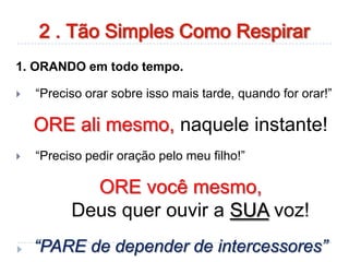 1. ORANDO em todo tempo.
 “Preciso orar sobre isso mais tarde, quando for orar!”
ORE ali mesmo, naquele instante!
 “Preciso pedir oração pelo meu filho!”
ORE você mesmo,
Deus quer ouvir a SUA voz!
“PARE de depender de intercessores”
2 . Tão Simples Como Respirar
 