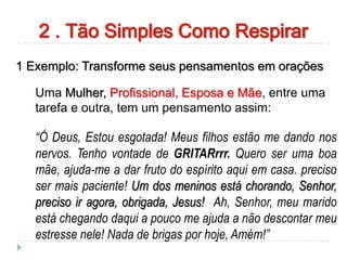 1 Exemplo: Transforme seus pensamentos em orações
Uma Mulher, Profissional, Esposa e Mãe, entre uma
tarefa e outra, tem um pensamento assim:
“Ó Deus, Estou esgotada! Meus filhos estão me dando nos
nervos. Tenho vontade de GRITARrrr. Quero ser uma boa
mãe, ajuda-me a dar fruto do espírito aqui em casa. preciso
ser mais paciente! Um dos meninos está chorando, Senhor,
preciso ir agora, obrigada, Jesus! Ah, Senhor, meu marido
está chegando daqui a pouco me ajuda a não descontar meu
estresse nele! Nada de brigas por hoje, Amém!”
2 . Tão Simples Como Respirar
 