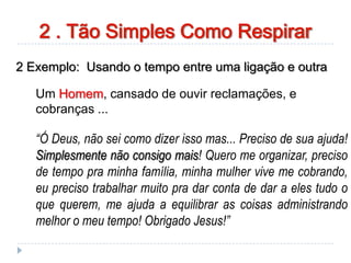 2 Exemplo: Usando o tempo entre uma ligação e outra
Um Homem, cansado de ouvir reclamações, e
cobranças ...
“Ó Deus, não sei como dizer isso mas... Preciso de sua ajuda!
Simplesmente não consigo mais! Quero me organizar, preciso
de tempo pra minha família, minha mulher vive me cobrando,
eu preciso trabalhar muito pra dar conta de dar a eles tudo o
que querem, me ajuda a equilibrar as coisas administrando
melhor o meu tempo! Obrigado Jesus!”
2 . Tão Simples Como Respirar
 
