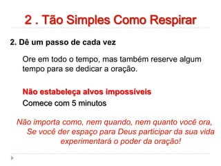 2. Dê um passo de cada vez
Ore em todo o tempo, mas também reserve algum
tempo para se dedicar a oração.
Não estabeleça alvos impossíveis
Comece com 5 minutos
Não importa como, nem quando, nem quanto você ora,
Se você der espaço para Deus participar da sua vida
experimentará o poder da oração!
2 . Tão Simples Como Respirar
 