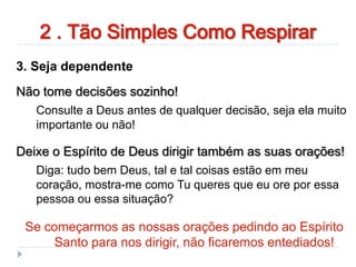 3. Seja dependente
Não tome decisões sozinho!
Consulte a Deus antes de qualquer decisão, seja ela muito
importante ou não!
Deixe o Espírito de Deus dirigir também as suas orações!
Diga: tudo bem Deus, tal e tal coisas estão em meu
coração, mostra-me como Tu queres que eu ore por essa
pessoa ou essa situação?
Se começarmos as nossas orações pedindo ao Espírito
Santo para nos dirigir, não ficaremos entediados!
2 . Tão Simples Como Respirar
 