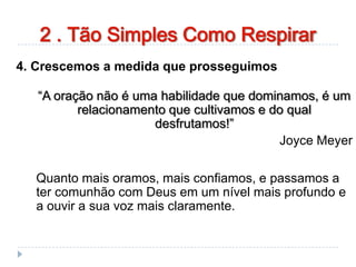 2 . Tão Simples Como Respirar
4. Crescemos a medida que prosseguimos
“A oração não é uma habilidade que dominamos, é um
relacionamento que cultivamos e do qual
desfrutamos!”
Joyce Meyer
Quanto mais oramos, mais confiamos, e passamos a
ter comunhão com Deus em um nível mais profundo e
a ouvir a sua voz mais claramente.
 