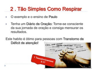  O exemplo e o ensino de Paulo
 Tenha um Diário de Oração: Torne-se consciente
da sua jornada de oração e consiga mensurar os
resultados.
Este habito é ótimo para pessoas com Transtorno de
Déficit de atenção!
2 . Tão Simples Como Respirar
 