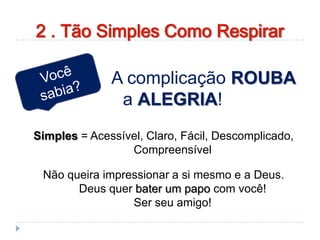 A complicação ROUBA
a ALEGRIA!
Simples = Acessível, Claro, Fácil, Descomplicado,
Compreensível
Não queira impressionar a si mesmo e a Deus.
Deus quer bater um papo com você!
Ser seu amigo!
2 . Tão Simples Como Respirar
 
