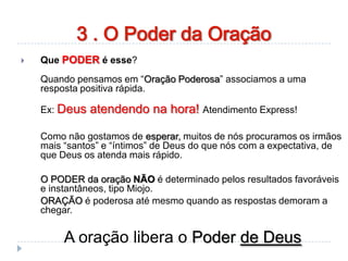  Que PODER é esse?
Quando pensamos em “Oração Poderosa” associamos a uma
resposta positiva rápida.
Ex: Deus atendendo na hora! Atendimento Express!
Como não gostamos de esperar, muitos de nós procuramos os irmãos
mais “santos” e “íntimos” de Deus do que nós com a expectativa, de
que Deus os atenda mais rápido.
O PODER da oração NÃO é determinado pelos resultados favoráveis
e instantâneos, tipo Miojo.
ORAÇÃO é poderosa até mesmo quando as respostas demoram a
chegar.
A oração libera o Poder de Deus
3 . O Poder da Oração
 