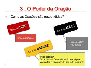  Como as Orações são respondidas?
Você agradece?
Você aceita?
ou duvida?
Você espera?
Ou acha que Deus não está nem aí pra
você e faz o que quer do seu jeito mesmo?
3 . O Poder da Oração
 