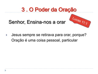 Senhor, Ensina-nos a orar
 Jesus sempre se retirava para orar, porque?
Oração é uma coisa pessoal, particular
3 . O Poder da Oração
 