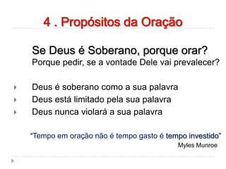 Se Deus é Soberano, porque orar?
Porque pedir, se a vontade Dele vai prevalecer?
 Deus é soberano como a sua palavra
 Deus está limitado pela sua palavra
 Deus nunca violará a sua palavra
“Tempo em oração não é tempo gasto é tempo investido”
Myles Munroe
4 . Propósitos da Oração
 