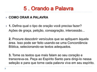 orando a palavra
 COMO ORAR A PALAVRA
 1. Defina qual o tipo de oração você precisa fazer?
Ações de graça, petição, consagração, intercessão...
2. Procure descobrir versículos que se apliquem àquela
área. Isso pode ser feito usando-se uma Concordância
Bíblica, selecionando-se textos adequados.
3. Tome os textos que mais falam ao seu coração e
transcreva-os. Peça ao Espírito Santo para dirigi-lo nessa
seleção e para que torne cada palavra viva em seu espírito.
5 . Orando a Palavra
 
