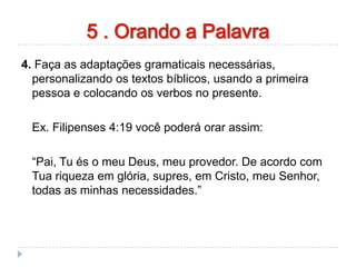 orando a palavra
4. Faça as adaptações gramaticais necessárias,
personalizando os textos bíblicos, usando a primeira
pessoa e colocando os verbos no presente.
Ex. Filipenses 4:19 você poderá orar assim:
“Pai, Tu és o meu Deus, meu provedor. De acordo com
Tua riqueza em glória, supres, em Cristo, meu Senhor,
todas as minhas necessidades.”
5 . Orando a Palavra
 